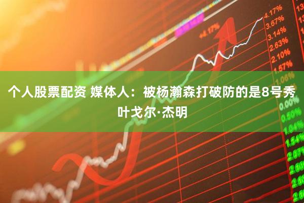 个人股票配资 媒体人：被杨瀚森打破防的是8号秀叶戈尔·杰明