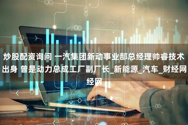 炒股配资询问 一汽集团新动事业部总经理帅睿技术出身 曾是动力总成工厂副厂长_新能源_汽车_财经网