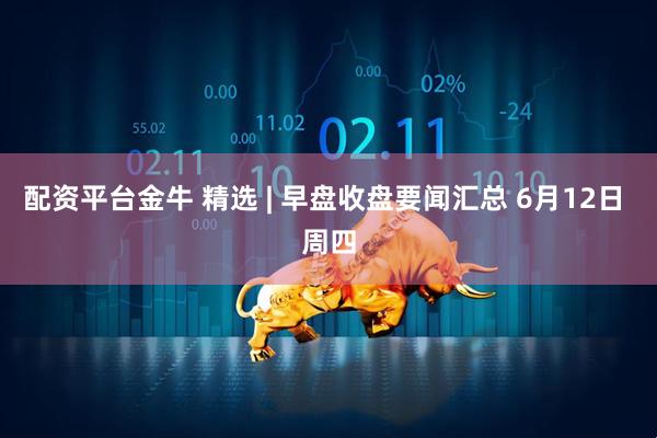 配资平台金牛 精选 | 早盘收盘要闻汇总 6月12日 周四