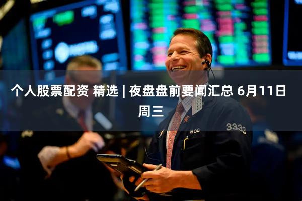 个人股票配资 精选 | 夜盘盘前要闻汇总 6月11日 周三