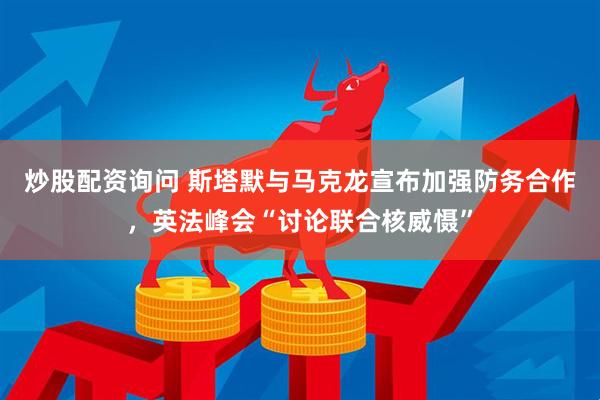 炒股配资询问 斯塔默与马克龙宣布加强防务合作，英法峰会“讨论联合核威慑”
