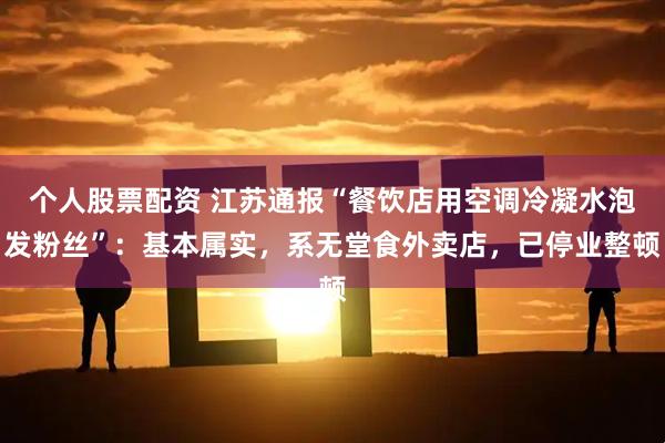 个人股票配资 江苏通报“餐饮店用空调冷凝水泡发粉丝”：基本属实，系无堂食外卖店，已停业整顿