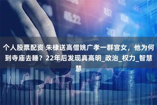 个人股票配资 朱棣送高僧姚广孝一群宫女，他为何到寺庙去睡？22年后发现真高明_政治_权力_智慧