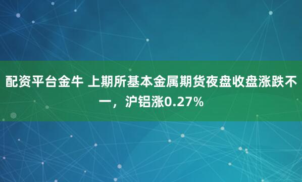 配资平台金牛 上期所基本金属期货夜盘收盘涨跌不一，沪铝涨0.27%