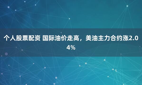 个人股票配资 国际油价走高，美油主力合约涨2.04%