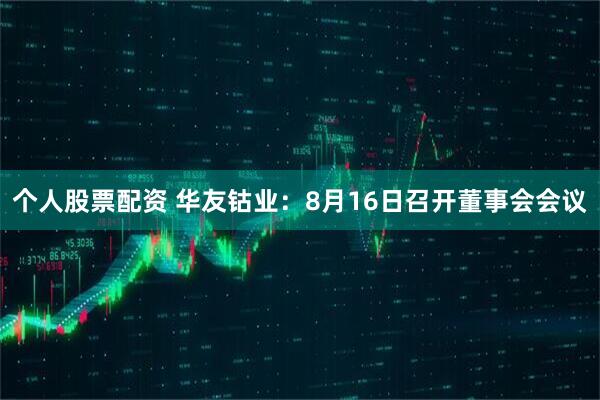 个人股票配资 华友钴业：8月16日召开董事会会议