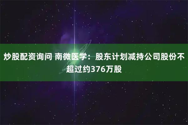 炒股配资询问 南微医学：股东计划减持公司股份不超过约376万股