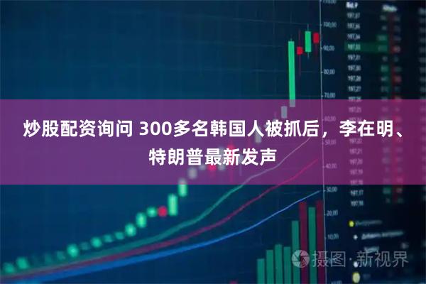 炒股配资询问 300多名韩国人被抓后，李在明、特朗普最新发声