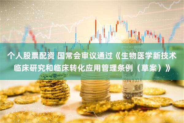 个人股票配资 国常会审议通过《生物医学新技术临床研究和临床转化应用管理条例（草案）》