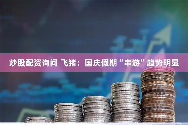 炒股配资询问 飞猪：国庆假期“串游”趋势明显