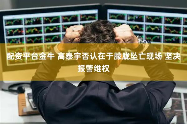 配资平台金牛 高泰宇否认在于朦胧坠亡现场 坚决报警维权
