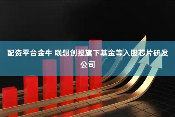配资平台金牛 联想创投旗下基金等入股芯片研发公司