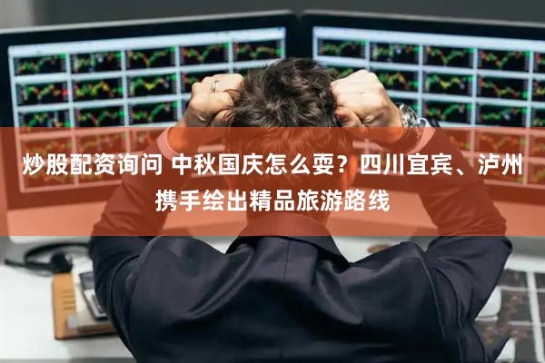 炒股配资询问 中秋国庆怎么耍？四川宜宾、泸州携手绘出精品旅游路线