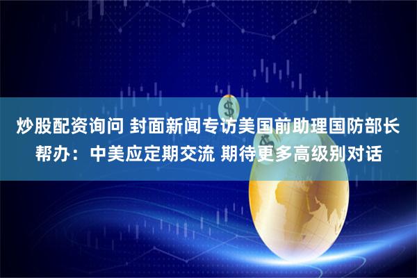 炒股配资询问 封面新闻专访美国前助理国防部长帮办：中美应定期交流 期待更多高级别对话