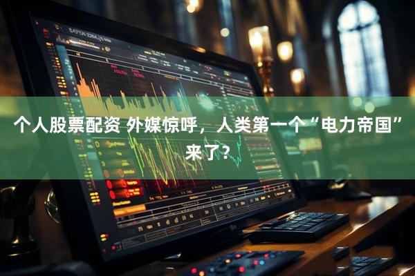 个人股票配资 外媒惊呼，人类第一个“电力帝国”来了？