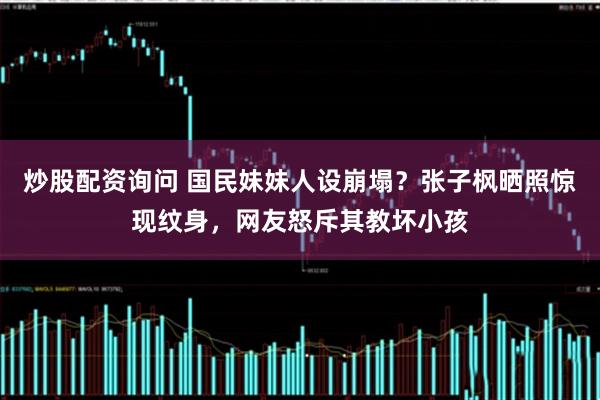 炒股配资询问 国民妹妹人设崩塌？张子枫晒照惊现纹身，网友怒斥其教坏小孩