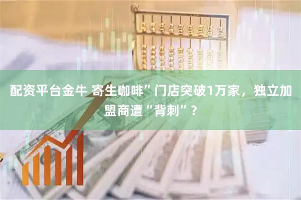 配资平台金牛 寄生咖啡”门店突破1万家，独立加盟商遭“背刺”？