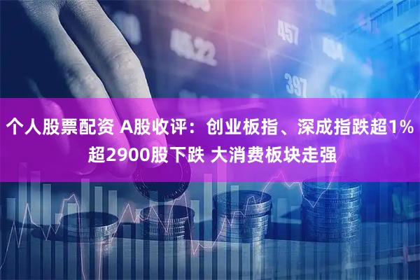 个人股票配资 A股收评：创业板指、深成指跌超1% 超2900股下跌 大消费板块走强