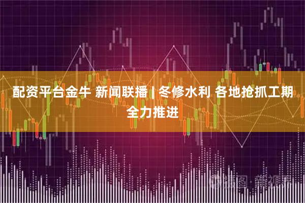 配资平台金牛 新闻联播 | 冬修水利 各地抢抓工期全力推进
