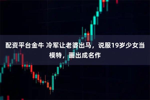 配资平台金牛 冷军让老婆出马，说服19岁少女当模特，画出成名作