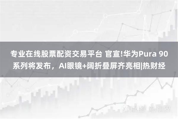 专业在线股票配资交易平台 官宣!华为Pura 90系列将发布,AI眼镜+阔折叠屏齐亮相|热财经