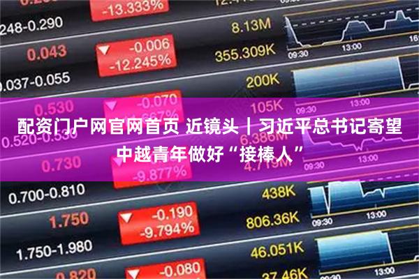 配资门户网官网首页 近镜头｜习近平总书记寄望中越青年做好“接棒人”