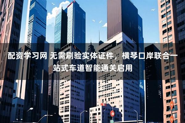 配资学习网 无需刷验实体证件，横琴口岸联合一站式车道智能通关启用