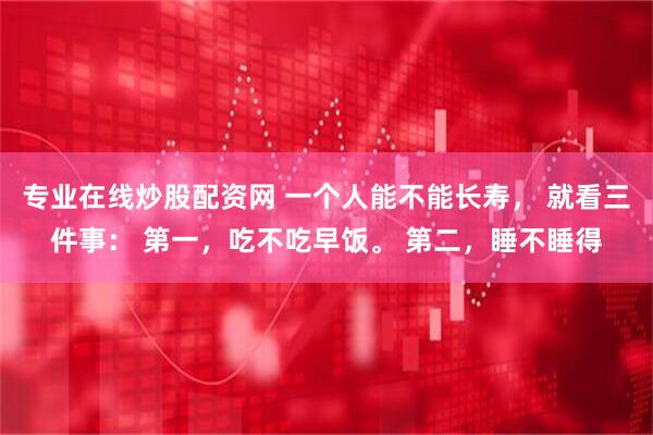 专业在线炒股配资网 一个人能不能长寿， 就看三件事： 第一，吃不吃早饭。 第二，睡不睡得