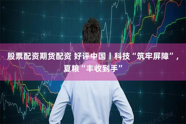 股票配资期货配资 好评中国丨科技“筑牢屏障”，夏粮“丰收到手”