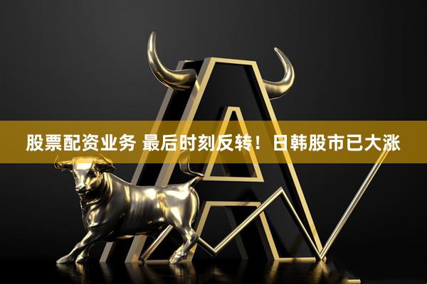 股票配资业务 最后时刻反转！日韩股市已大涨